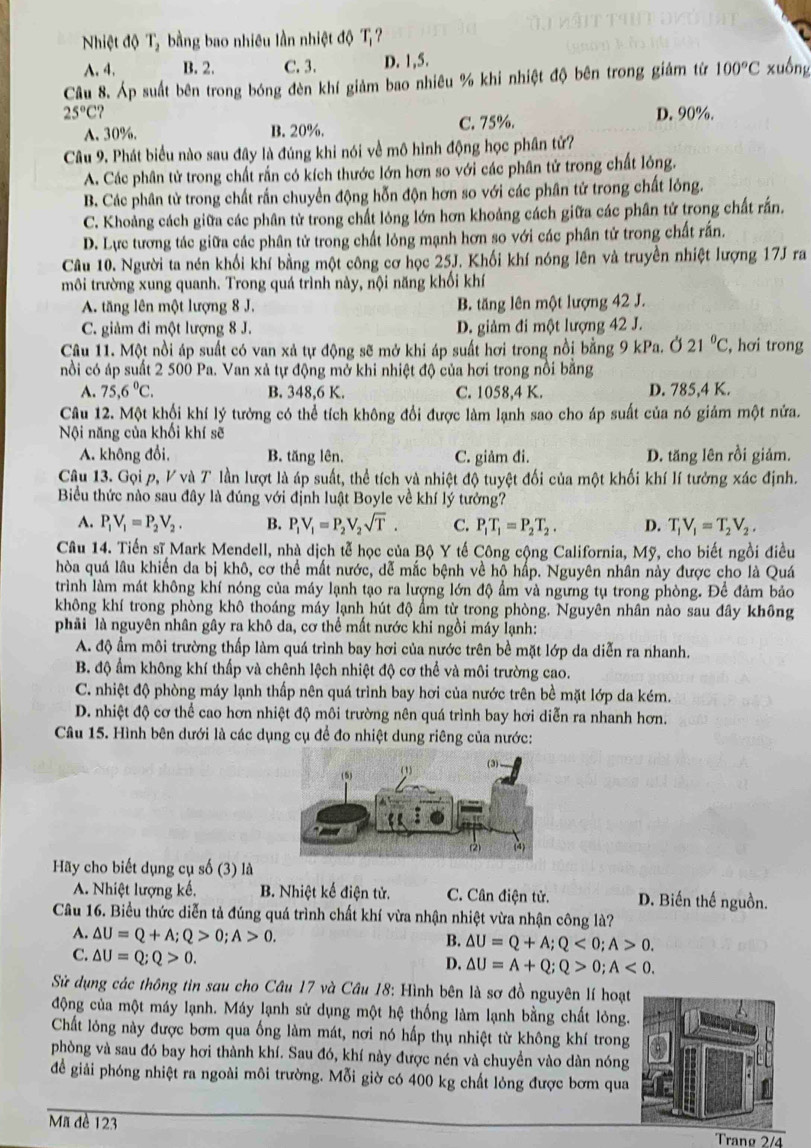 Nhiệt độ T, bằng bao nhiêu lần nhiệt độ T
A. 4, B. 2. C. 3. D. 1,5.
Câu 8. Áp suất bên trong bóng đèn khí giảm bao nhiêu % khi nhiệt độ bên trong giảm từ 100°C xuồng
25°C ?
A. 30%. B. 20%. C. 75%. D.90%.
Câu 9. Phát biểu nào sau đây là đúng khi nói về mô hình động học phân tử?
A. Các phân tử trong chất rắn có kích thước lớn hơn so với các phân tử trong chất lỏng.
B. Các phân tử trong chất rấn chuyển động hỗn độn hơn so với các phân tử trong chất lỏng.
C. Khoảng cách giữa các phân tử trong chất lỏng lớn hơn khoảng cách giữa các phân tử trong chất rấn.
D. Lực tương tác giữa các phân tử trong chất lỏng mạnh hơn so với các phân tử trong chất rấn.
Câu 10. Người ta nén khối khí bằng một công cơ học 25J. Khối khí nóng lên và truyền nhiệt lượng 17J ra
môi trường xung quanh. Trong quá trình này, nội năng khối khí
A. tăng lên một lượng 8 J. B. tăng lên một lượng 42 J.
C. giảm đi một lượng 8 J. D. giảm đi một lượng 42 J.
Câu 11. Một nồi áp suất có van xả tự động sẽ mở khi áp suất hơi trong nổi bằng 9 kPa. Ở 21°C , hơi trong
nổi có áp suất 2 500 Pa. Van xả tự động mở khi nhiệt độ của hơi trong nổi bằng
A. 75,6°C. B. 348,6 K. C. 1058,4 K. D. 785,4 K.
Câu 12. Một khối khí lý tưởng có thể tích không đổi được làm lạnh sao cho áp suất của nó giảm một nửa.
Nội năng của khối khí sẽ
A. không đổi, B. tăng lên. C. giảm đi. D. tăng lên rồi giảm.
Câu 13. Gọi p, V và T lần lượt là áp suất, thể tích và nhiệt độ tuyệt đối của một khối khí lí tưởng xác định.
Biểu thức nào sau đây là đúng với định luật Boyle về khí lý tưởng?
A. P_1V_1=P_2V_2. B. P_1V_1=P_2V_2sqrt(T). C. P_1T_1=P_2T_2. D. T_1V_1=T_2V_2.
Câu 14. Tiến sĩ Mark Mendell, nhà dịch tễ học của Bộ Y tế Công cộng California, Mỹ, cho biết ngồi điều
hòa quá lâu khiến da bị khô, cơ thể mất nước, dễ mắc bệnh về hộ hấp. Nguyên nhân này được cho là Quá
trình làm mát không khí nóng của máy lạnh tạo ra lượng lớn độ ẩm và ngưng tụ trong phòng. Để đảm bảo
không khí trong phòng khô thoáng máy lạnh hút độ ẩm từ trong phòng. Nguyên nhân nào sau đây không
phải là nguyên nhân gây ra khô da, cơ thể mất nước khi ngồi máy lạnh:
A. độ ẩm môi trường thấp làm quá trình bay hơi của nước trên bề mặt lớp da diễn ra nhanh.
B. độ ẩm không khí thấp và chênh lệch nhiệt độ cơ thể và môi trường cao.
C. nhiệt độ phòng máy lạnh thấp nên quá trình bay hơi của nước trên bề mặt lớp da kém.
D. nhiệt độ cơ thể cao hơn nhiệt độ môi trường nên quá trình bay hơi diễn ra nhanh hơn.
Câu 15. Hình bên dưới là các dụng cụ để đo nhiệt dung riêng của nước:
Hãy cho biết dụng cụ số (3) là
A. Nhiệt lượng kế, B. Nhiệt kế điện tử. C. Cân điện tử. D. Biến thế nguồn.
Câu 16. Biểu thức diễn tả đúng quá trình chất khí vừa nhận nhiệt vừa nhận công là?
A. △ U=Q+A;Q>0;A>0.
B. △ U=Q+A;Q<0;A>0.
C. △ U=Q;Q>0.
D. △ U=A+Q;Q>0;A<0.
Sử dụng các thông tin sau cho Câu 17 và Câu 18: Hình bên là sơ đồ nguyên lí hoạt
động của một máy lạnh. Máy lạnh sử dụng một hệ thống làm lạnh bằng chất lỏng.
Chất lỏng này được bơm qua ống làm mát, nơi nó hấp thụ nhiệt từ không khí trong
phòng và sau đó bay hơi thành khí. Sau đó, khí này được nén và chuyền vào dàn nóng
để giải phóng nhiệt ra ngoài môi trường. Mỗi giờ có 400 kg chất lỏng được bơm qua
Mã đề 123 Tranø 2/4