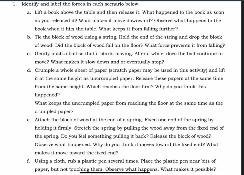 Identify and label the forces in each scenario below. 
a. Lift a book above the table and then release it. What happened to the book as soon 
as you released it? What makes it move downward? Observe what happens to the 
book when it hits the table. What keeps it from falling further? 
b. Tie the block of wood using a string. Hold the end of the string and drop the block 
of wood. Did the block of wood fall on the floor? What force prevents it from falling? 
c. Gently push a ball so that it starts moving. After a while, does the ball continue to 
move? What makes it slow down and or eventually stop? 
d. Crumple a whole sheet of paper (scratch paper may be used in this activity) and lift 
it at the same height as uncrumpled paper. Release these papers at the same time 
from the same height. Which reaches the floor first? Why do you think this 
happened? 
What keeps the uncrumpled paper from reaching the floor at the same time as the 
crumpled paper? 
e. Attach the block of wood at the end of a spring. Fixed one end of the spring by 
holding it firmly. Stretch the spring by pulling the wood away from the fixed end of 
the spring. Do you feel something pulling it back? Release the block of wood? 
Observe what happened. Why do you think it moves toward the fixed end? What 
makes it move toward the fixed end? 
f. Using a cloth, rub a plastic pen several times. Place the plastic pen near bits of 
paper, but not touching them. Observe what happens. What makes it possible?