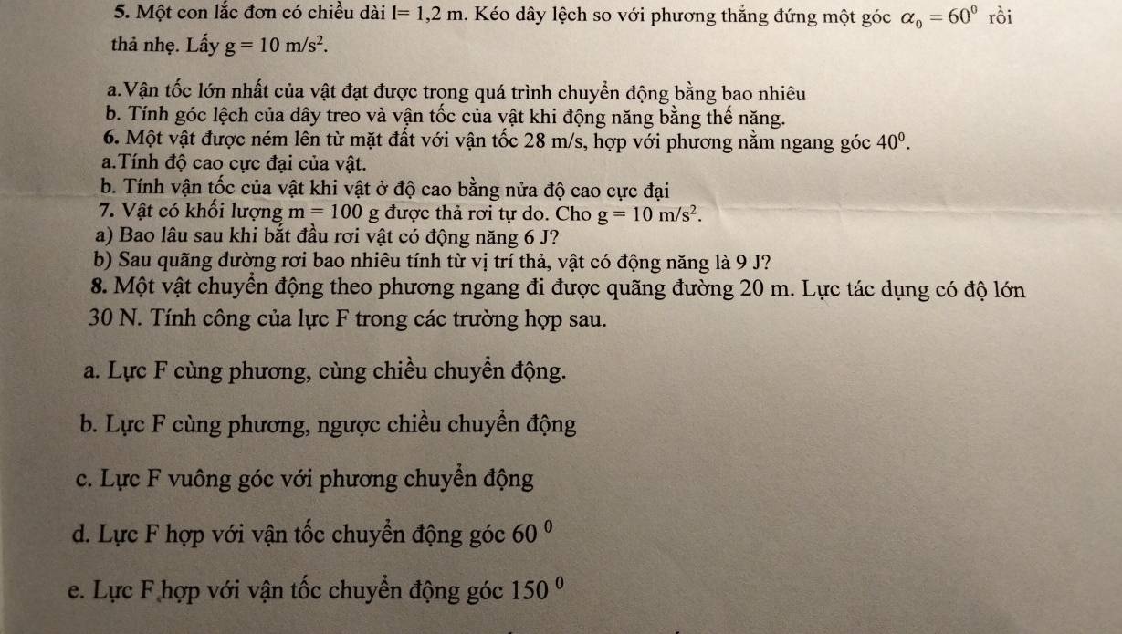 Một con lắc đơn có chiều dài l=1,2m. Kéo dây lệch so với phương thẳng đứng một góc alpha _0=60° rồi
thả nhẹ. Lấy g=10m/s^2. 
a.Vận tốc lớn nhất của vật đạt được trong quá trình chuyển động bằng bao nhiêu
b. Tính góc lệch của dây treo và vận tốc của vật khi động năng bằng thế năng.
6. Một vật được ném lên từ mặt đất với vận tốc 28 m/s, hợp với phương nằm ngang góc 40^0. 
a.Tính độ cao cực đại của vật.
b. Tính vận tốc của vật khi vật ở độ cao bằng nửa độ cao cực đại
7. Vật có khổi lượng m=100 xi g được thả rơi tự do. Cho g=10m/s^2. 
a) Bao lâu sau khi bắt đầu rơi vật có động năng 6 J?
b) Sau quãng đường rơi bao nhiêu tính từ vị trí thả, vật có động năng là 9 J?
8. Một vật chuyển động theo phương ngang đi được quãng đường 20 m. Lực tác dụng có độ lớn
30 N. Tính công của lực F trong các trường hợp sau.
a. Lực F cùng phương, cùng chiều chuyển động.
b. Lực F cùng phương, ngược chiều chuyển động
c. Lực F vuông góc với phương chuyền động
d. Lực F hợp với vận tốc chuyển động góc 60°
e. Lực F hợp với vận tốc chuyển động góc 150°