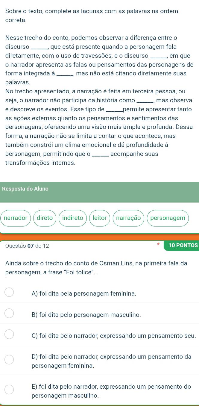 Sobre o texto, complete as lacunas com as palavras na ordem
correta.
Nesse trecho do conto, podemos observar a diferença entre o
discurso _que está presente quando a personagem fala
diretamente, com o uso de travessões, e o discurso _em que
o narrador apresenta as falas ou pensamentos das personagens de
forma integrada à _mas não está citando diretamente suas
palavras.
No trecho apresentado, a narração é feita em terceira pessoa, ou
seja, o narrador não participa da história como mas observa
e descreve os eventos. Esse tipo de _permite apresentar tanto
as ações externas quanto os pensamentos e sentimentos das
personagens, oferecendo uma visão mais ampla e profunda. Dessa
forma, a narração não se limita a contar o que acontece, mas
também constrói um clima emocional e dá profundidade à
personagem, permitindo que o _acompanhe suas
transformações internas.
Resposta do Aluno
narrador direto indireto leitor narração personagem
Questão 07 de 12 10 PONTOS
Ainda sobre o trecho do conto de Osman Lins, na primeira fala da
personagem, a frase “Foi tolice”...
A) foi dita pela personagem feminina.
B) foi dita pelo personagem masculino.
C) foi dita pelo narrador, expressando um pensamento seu.
D) foi dita pelo narrador, expressando um pensamento da
personagem feminina.
E) foi dita pelo narrador, expressando um pensamento do
personagem masculino.