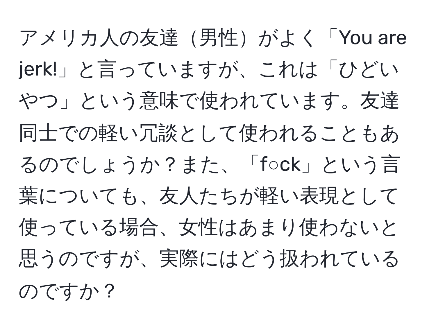 アメリカ人の友達男性がよく「You are jerk!」と言っていますが、これは「ひどいやつ」という意味で使われています。友達同士での軽い冗談として使われることもあるのでしょうか？また、「f○ck」という言葉についても、友人たちが軽い表現として使っている場合、女性はあまり使わないと思うのですが、実際にはどう扱われているのですか？