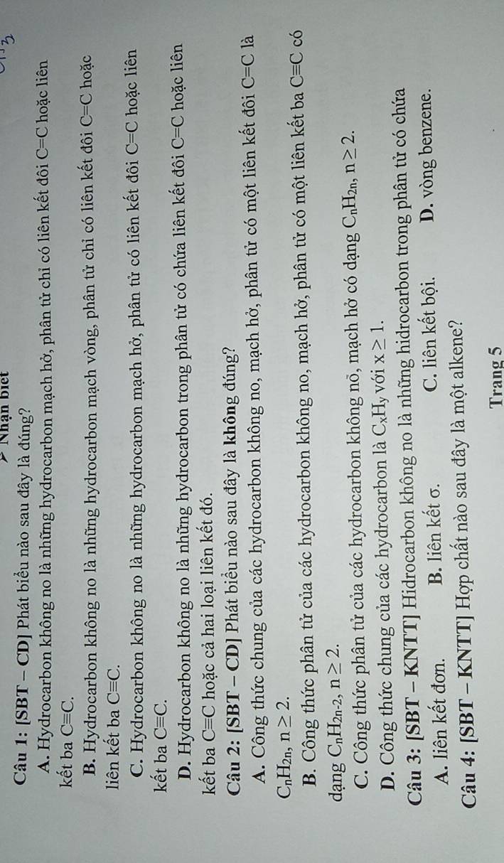 Nhận biết
Câu 1: [SBT - CD] Phát biểu nào sau đây là đúng?
A. Hydrocarbon không no là những hydrocarbon mạch hở, phân tử chỉ có liên kết đôi C=C hoặc liên
kết ba Cequiv C.
B. Hydrocarbon không no là những hydrocarbon mạch vòng, phân tử chỉ có liên kết đôi C=C hoặc
liên kết ba Cequiv C.
C. Hydrocarbon không no là những hydrocarbon mạch hở, phân tử có liên kết đôi C=C hoặc liên
kết ba Cequiv C.
D. Hydrocarbon không no là những hydrocarbon trong phân tử có chứa liên kết đôi C=C hoặc liên
kết ba Cequiv C hoặc cả hai loại liên kết đó.
Câu 2: [SBT - CD] Phát biểu nào sau đây là không đúng?
A. Công thức chung của các hydrocarbon không no, mạch hở, phân tử có một liên kết đôi C=C là
C_nH_2n,n≥ 2.
B. Công thức phân tử của các hydrocarbon không no, mạch hở, phân tử có một liên kết ba Cequiv C có
dạng C_nH_2n-2,n≥ 2.
C. Công thức phân tử của các hydrocarbon không nổ, mạch hở có dạng C_nH_2n,n≥ 2.
D. Công thức chung của các hydrocarbon là C_xH_y với x≥ 1.
Câu 3: [SBT - KNTT] Hidrocarbon không no là những hidrocarbon trong phân tử có chứa
A. liên kết đơn. B. liên kết σ. C. liên kết bội. D. vòng benzene.
Câu 4: [SBT - KNTT] Hợp chất nào sau đây là một alkene?
Trang 5