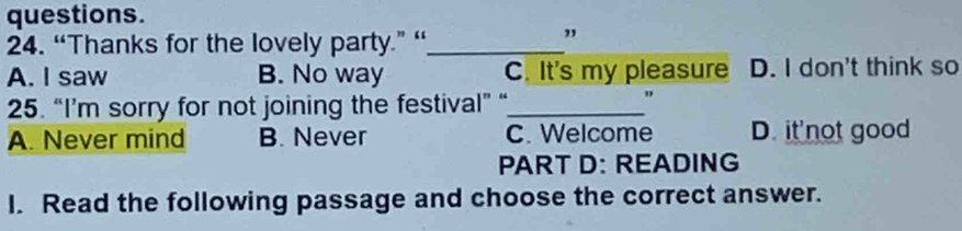 questions.
24. “Thanks for the lovely party.” “_
A. I saw B. No way C. It's my pleasure D. I don't think so
25. “I’m sorry for not joining the festival” “_ "
A. Never mind B. Never C. Welcome D. it'not good
PART D: READING
I. Read the following passage and choose the correct answer.