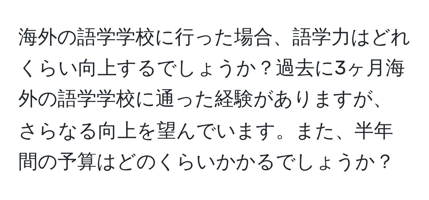 海外の語学学校に行った場合、語学力はどれくらい向上するでしょうか？過去に3ヶ月海外の語学学校に通った経験がありますが、さらなる向上を望んでいます。また、半年間の予算はどのくらいかかるでしょうか？