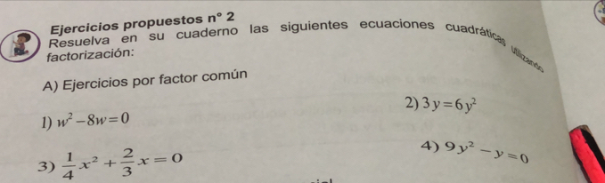 Ejercicios propuestos n°2
Resuelva en su cuaderno las siguientes ecuaciones cuadráticas uiizands 
factorización: 
A) Ejercicios por factor común 
2) 3y=6y^2
1) w^2-8w=0
3)  1/4 x^2+ 2/3 x=0 4) 9y^2-y=0