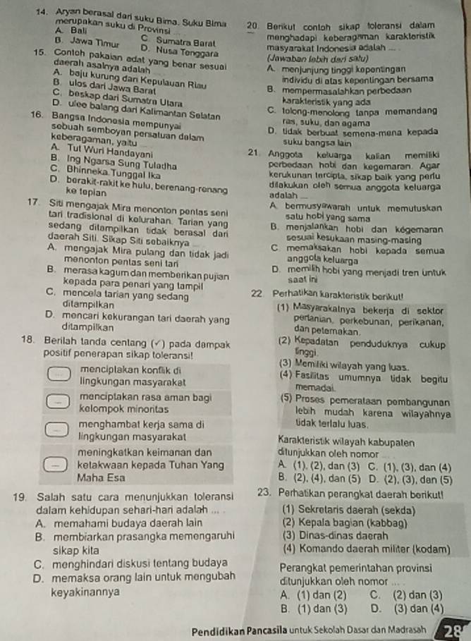 Aryan berasal dari suku Bima. Suku Bima 20. Berikut contoh sikap toleransi dalam
merupakan suku di Provinsi
A. Bali C Sumatra Baral
menghadapi keberagaman karaktoristik
masyarakat Indonesia adalah
B. Jawa Timur D. Nusa Tenggara (Jawaban ləbih dari sätu)
15. Contoh pakaian adat yang benar sesual A. menjunjung tinggi kepentingan
daerah asalnya adalah
A. bəju kurung dan Kepulauan Riau
individu di alas kepentingan bersama
B. ulos dari Jawa Barat
B. mempermasalahkan perbedaan
C. beskap dari Sumatra Ulara
karakteristik yang ada
D. ulee balang dari Kalimantan Selatan
C. tolong-menolong tanpa memandang
16. Bangsa Indonesia mempunyai ras, suku, dan agama
D. tidak berbual semena-mena kepada
sebuah semboyan persatuan delam
keberagaman, yaitu
suku bangsa lain
A. Tut Wuri Handayani
21. Anggota keluarga kalian memiliki
B. Ing Ngarsa Sung Tuladha
perbedaan hobi dan kegemaran. Agar
C. Bhinneka Tunggal Ika
kerukunan tercipta, sikap baik yang perfu
D. berakit-rakit ke hulu, berenang-renang dilakukan oleh semua anggota keluarga
ke tepian
adalah
17. Siti mengajak Mira menonton penlas seni A. bermusy@warah untuk memutuskan
salu hobi yeng sama
tari tradisional di kolurahan. Tarian yang
sedang dilampilkan tidak berasal dari B. menjalankan hobi dan kegemara
sesuai kesukaan masing-masing
daerah Siti. Sikap Siti sebaiknya C. memaksakan hobi kepada semua
A. mengajak Mira pulang dan tidak jadi anggola keluarga
menonton penlas seni tan D. memilih hobi yang menjadi tren untuk
B. merasa kagum dan memberikan pujian saat ini
kepada para penari yang tampi
C. mencela tarian yang sedang 22 Perhatikan karakteristik berikut!
ditampilkan (1) Masyarakalnya bekerja di seklor
D. mencari kekurangan tari daerah yang dan petemakan. perlanian. perkebunan, perikanan,
ditampilkan
18. Berilah tanda centang (√) pada dampak (2) Kepadatan penduduknya cukup
linggi
positif penerapan sikap toleransi! (3) Memiliki wilayah yang luas.
menciplakan konflik di (4) Fasilitas umumnya tidak begitu
lingkungan masyarakat memadai
menciptakan rasa aman bagi (5) Proses pemeralaan pembangunan
kelompok minoritas lebih mudah karena wilayahny
menghambat kerja sama di
tidak terlalu luas.
lingkungan masyarakat Karakteristik wilayah kabupalen
meningkatkan keimanan dan ditunjukkan oleh nomor
., kelakwaan kepada Tuhan Yang A. (1). (2), dan (3) C. (1), (3), dan (4)
Maha Esa B. (2), (4), dan (5) D. (2), (3), dan (5)
19. Salah satu cara menunjukkan toleransi 23. Perhatikan perangkat daerah borikut!
dalam kehidupan sehari-hari adalah (1) Sekretaris daerah (sekda)
A. memahami budaya daerah lain (2) Kepala bag an (kabbag)
B. membiarkan prasangka memengaruhi (3) Dinas-dinas daerah
sikap kita (4) Komando daerah militer (kodam)
C. menghindari diskusi tentang budaya
D. memaksa orang lain untuk mengubah Perangkat pemerintahan provinsi
ditunjukkan oleh nomor
keyakinannya A. (1) dan (2) C. (2) dan (3)
B. (1) dan (3) D. (3) dan (4)
Pendidikan Pancasila untuk Sekolah Dasar dan Madrasah 28