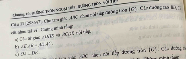 Chương 10. ĐườNG tRòN NGOẠi tiếp. đườnG tròN nội tiếp 
Câu 11 [298647]: Cho tam giác ABC nhọn nội tiếp đường tròn (O) . Các đường cao BD, C. 
cắt nhau tại H. Chứng minh rằng: 
a) Các tứ giác ADHE và BCDE nội tiếp. 
b) AE.AB=AD.AC. 
n tam giác ABC nhọn nội tiếp đường tròn (O). Các đường ca 
c) OA⊥ DE. 
ng inh rằng: