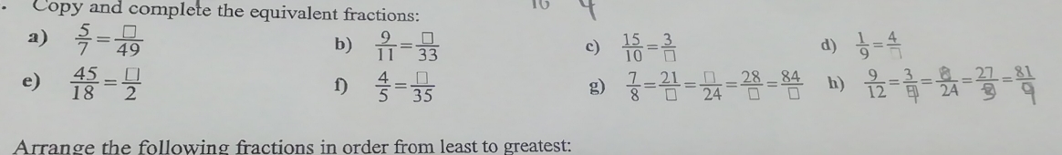 Copy and complete the equivalent fractions: 
a)  5/7 = □ /49   9/11 = □ /33   15/10 = 3/□  
b) 
c) 
d) 
e)  45/18 = □ /2   4/5 = □ /35   7/8 = 21/□  = □ /24 = 28/□  = 84/□   h) -;---व 
f) 
g) 
Arrange the following fractions in order from least to greatest: