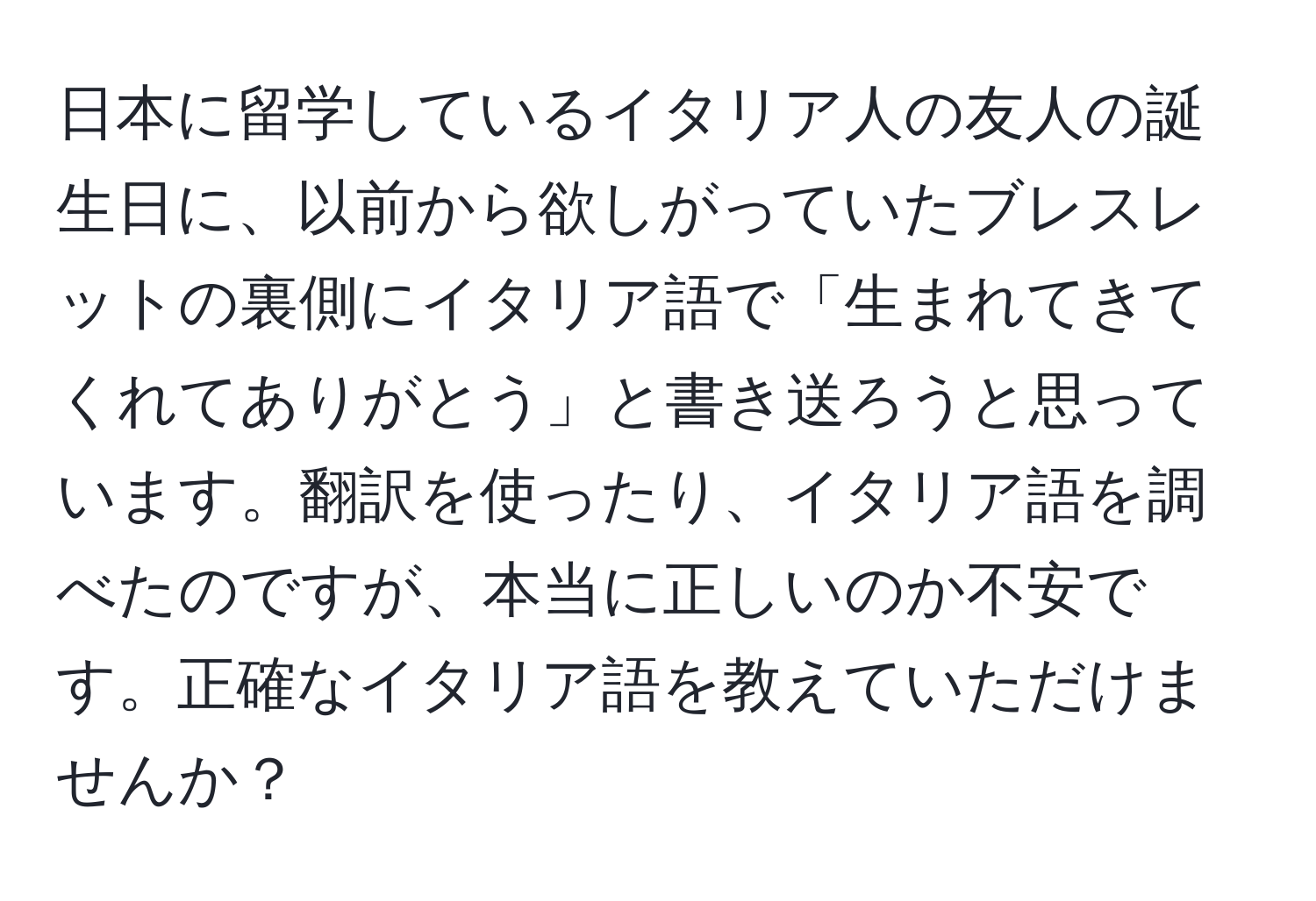 日本に留学しているイタリア人の友人の誕生日に、以前から欲しがっていたブレスレットの裏側にイタリア語で「生まれてきてくれてありがとう」と書き送ろうと思っています。翻訳を使ったり、イタリア語を調べたのですが、本当に正しいのか不安です。正確なイタリア語を教えていただけませんか？