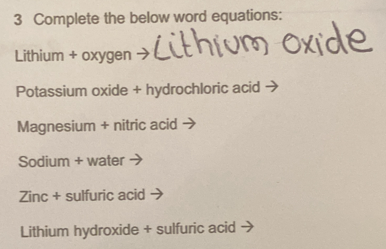 Complete the below word equations: 
Lithium + oxygen 
Potassium oxide + hydrochloric acid 
Magnesium + nitric acid 
Sodium + water 
Zinc + sulfuric acid 
Lithium hydroxide + sulfuric acid