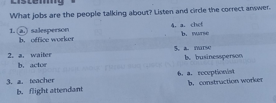 Listemg
What jobs are the people talking about? Listen and circle the correct answer.
1. (a.) salesperson 4. a. chef
b. nurse
b. office worker
5. a. nurse
2. a. waiter
b. businessperson
b. actor
3. a. teacher 6. a. receptionist
b. flight attendant b. construction worker