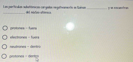 Las partículas subatómicas cargadas negativamente se llaman _y se encuentran
_del núcleo atómico.
protones - fuera
electrones - fuera
neutrones - dentro
protones - dentro