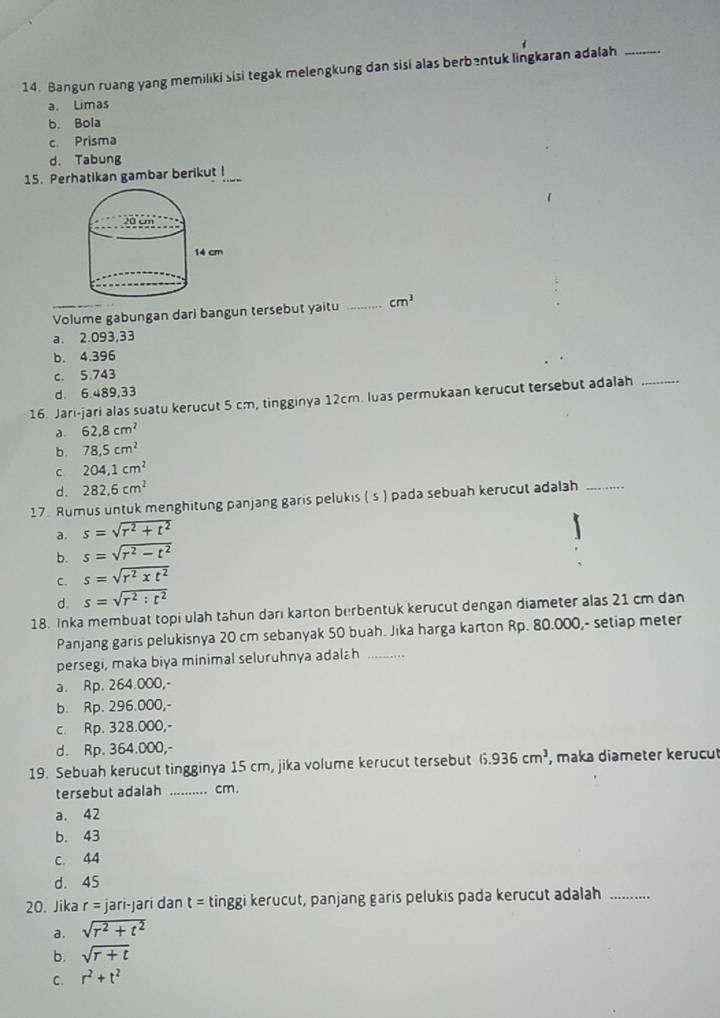 Bangun ruang yang memiliki sisi tegak melengkung dan sisi alas berbentuk lingkaran adalah_
a. Limas
b. Bola
c. Prisma
d. Tabung
15. Perhatikan gambar berikut !_
Volume gabungan dari bangun tersebut yaitu _ cm^3
a. 2.093,33
b. 4.396
c. 5.743
d. 6.489,33
16. Jari-jari alas suatu kerucut 5 cm, tingginya 12cm. luas permukaan kerucut tersebut adalah_
a. 62,8cm^2
b. 78.5cm^2
c 204,1cm^2
d. 282.6cm^2
17. Rumus untuk menghitung panjang garis pelukis ( s ) pada sebuah kerucut adalah_
a. s=sqrt(r^2+t^2)
b. s=sqrt(r^2-t^2)
C. s=sqrt(r^2xt^2)
d. s=sqrt(r^2:t^2)
18. Inka membuat topi ulah tähun dari karton berbentuk kerucut dengan diameter alas 21 cm dan
Panjang garis pelukisnya 20 cm sebanyak 50 buah. Jika harga karton Rp. 80.000,- setiap meter
persegi, maka biya minimal seluruhnya adalah_
a. Rp. 264.000,-
b. Rp. 296.000,-
c. Rp. 328.000,-
d. Rp. 364.000,-
19. Sebuah kerucut tingginya 15 cm, jika volume kerucut tersebut 6.936cm^3 , maka diameter kerucut
tersebut adalah _. cm.
a. 42
b. 43
C. 44
d. 45
20. Jika r = jari-jari dan t = tinggi kerucut, panjang garis pelukis pada kerucut adalah_
a. sqrt(r^2+t^2)
b. sqrt(r+t)
C. r^2+t^2