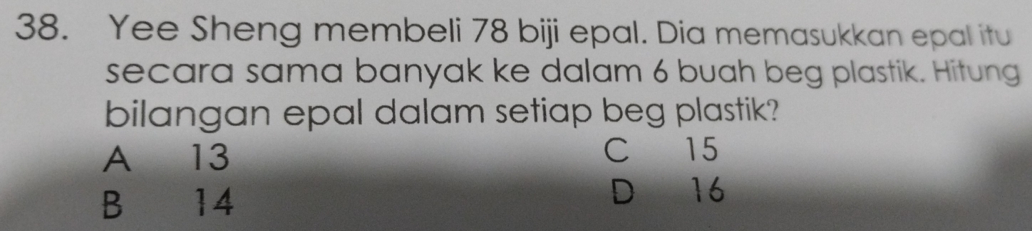 Yee Sheng membeli 78 biji epal. Dia memasukkan epal itu
secara sama banyak ke dalam 6 buah beg plastik. Hitung
bilangan epal dalam setiap beg plastik?
A 13
C 15
B 14 D 16