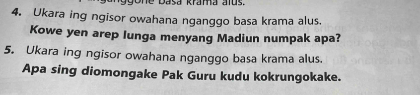 ggone basa krama alus. 
4. Ukara ing ngisor owahana nganggo basa krama alus. 
Kowe yen arep lunga menyang Madiun numpak apa? 
5. Ukara ing ngisor owahana nganggo basa krama alus. 
Apa sing diomongake Pak Guru kudu kokrungokake.