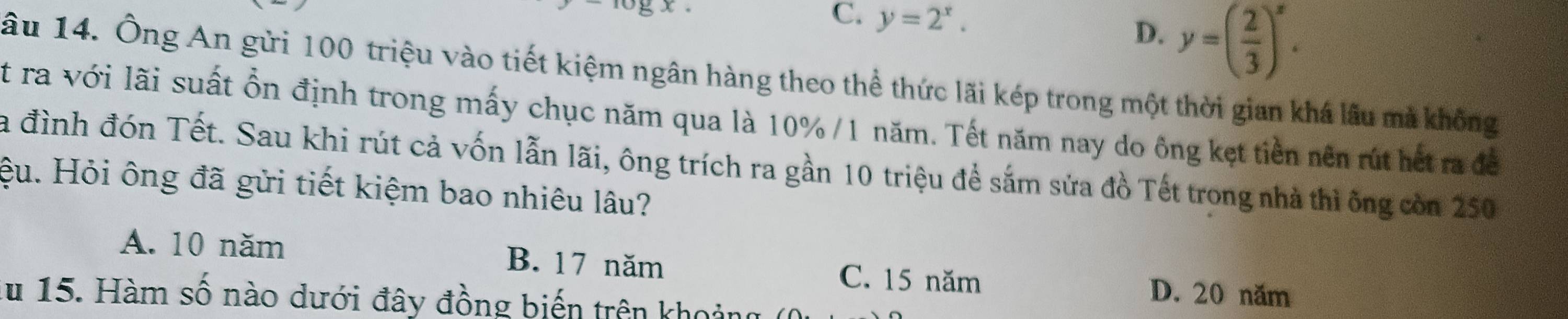 C. y=2^x. D. y=( 2/3 )^x. 
âu 14. Ông An gửi 100 triệu vào tiết kiệm ngân hàng theo thể thức lãi kép trong một thời gian khá lâu mà không
t ra với lãi suất ổn định trong mấy chục năm qua là 10% /1 năm. Tết năm nay do ông kẹt tiền nên rút hết ra đề
la đình đón Tết. Sau khi rút cả vốn lẫn lãi, ông trích ra gần 10 triệu đề sắm sửa đồ Tết trong nhà thì ông còn 250
ệu. Hỏi ông đã gửi tiết kiệm bao nhiêu lâu?
A. 10 năm B. 17 năm C. 15 năm D. 20 năm
du 15. Hàm số nào dưới đây đồng biến trên khoảng