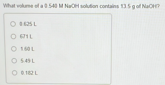 What volume of a 0.540 M NaOH solution contains 13.5 g of NaOH?
0.625 L
671 L
1.60 L
5.49 L
0.182 L