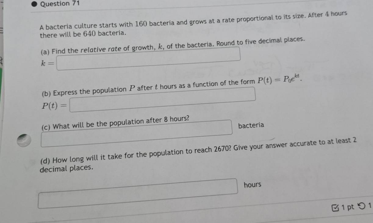 A bacteria culture starts with 160 bacteria and grows at a rate proportional to its size. After 4 hours
there will be 640 bacteria. 
(a) Find the relative rate of growth, k, of the bacteria. Round to five decimal places.
k=□
(b) Express the population P after t hours as a function of the form P(t)=P_0e^(kt).
P(t)=□
(c) What will be the population after 8 hours?
□ bacteria 
(d) How long will it take for the population to reach 2670? Give your answer accurate to at least 2
decimal places.
□ hours
□  1 pt つ 1