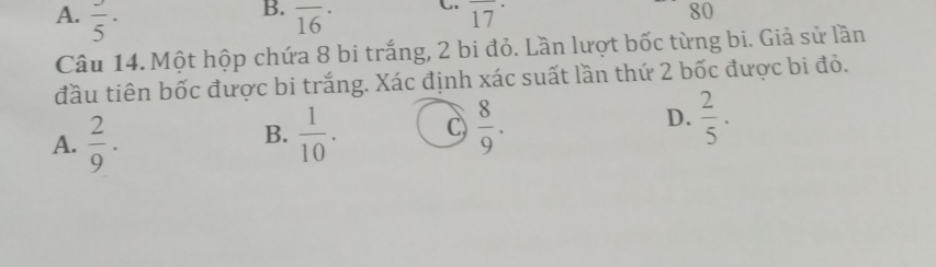 A. frac 5· overline (16)^(·) overline (17)^(·)
80
Câu 14. Một hộp chứa 8 bi trắng, 2 bi đỏ. Lần lượt bốc từng bi. Giả sử lần
đầu tiên bốc được bi trắng. Xác định xác suất lần thứ 2 bốc được bi đỏ.
A.  2/9 .  1/10 . C  8/9 . D.  2/5 . 
B.