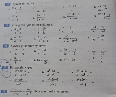 Byrapxañr xypaa.
a.  (10x-15)/5  6.  8/4x-12 . B.  (3a-ab)/a  r  (2a-2b)/ax-bx 
Д.  (x-2)/x^2-4  e.  (9x^2-1)/3x^2+x  .  (x^2+4x+4)/x^2-4  3.  (x^2+4x-5)/x^2-2x+1 
*ο Υржуулэх γйιыийг гγйиэтгэ.
a.  a/3 *  b/2  6.  t/5 *  10/3t  B.  5/6x *  3/10x  r  (x-1)/x *  2x/x-1 
π.  b/4 *  6b/3  e.  h/11 *  22/h+1  .  (a+1)/a+2 *  a/a+1  3.  3/2x *  2x/3 
* Χуваах γйлдιийг гγйцэтгэ,
a.  2/3x /  2/9  6.  a/6 /  b/6  B.  4e/25 /  14e/15  r  5/11 /  5/22y 
.  9a/8 / 6 e. 14/  7/2t  , 77/ 7x 3.  1/2a /  2/b 
22 Бутархaйr xypaa
a.  (x^2+2x-3)/x^2-3x+2 = 6.  (a^2-ab)/a^2-b^2 = B.  (a^2-a-2)/a^2-3a^4+2 =
r  (a^2-ab)/ab-b^2 = A.  (y^2-2y+1)/y^2-1 = e.  (y^2+2y+1)/y^2-1 =
23  (x^2+px+q)/x^2-r = (x-3)/x+3  6οл р, q, γ-ийн утгыг οл.