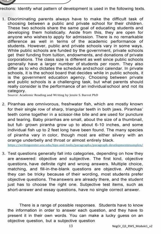 rections: Identify what pattern of development is used in the following texts.
1. Discriminating parents always have to make the difficult task of
choosing between a public and private school for their children.
These two schools share the same goal of educating students and
developing them holistically. Aside from this, they are open for
anyone who wishes to apply for admission. There is no remarkable
difference as well in terms of the academic performance of
students. However, public and private schools vary in some ways.
While public schools are funded by the government, private schools
get their funding from tuition, endowments, and donations of private
corporations. The class size is different as well since public schools
generally have a larger number of students per room. They also
differ as to who dictates the schedule andschool calendar. In private
schools, it is the school board that decides while in public schools, it
is the government education agency. Choosing between private
and public schools is a challenging task, but what parents should
really consider is the performance of an individual school and not its
category.
Source: Academic Reading and Writing by Jessie S. Barrot PhD
2. Piranhas are omnivorous, freshwater fish, which are mostly known
for their single row of sharp, triangular teeth in both jaws. Piranhas'
teeth come together in a scissor-like bite and are used for puncture
and tearing. Baby piranhas are small, about the size of a thumbnail,
but full- grown piranha grow up to about 6-10 inches, and some
individual fish up to 2 feet long have been found. The many species
of piranha vary in color, though most are either silvery with an
orange underbelly and throat or almost entirely black.
https://writingcenter.unc.edu/tips-and-tools/paragraphs/paragraph-developmentexamples/
3. Test questions generally fall into categories, depending on how they
are answered: objective and subjective. The first kind, objective
questions, have definite right and wrong answers. Multiple choice,
matching, and fill-in-the-blank questions are objective. Although
they can be tricky because of their wording, most students prefer
objective questions. Theanswers are already there, and the student
just has to choose the right one. Subjective test items, such as
short-answer and essay questions, have no single correct answer.
There is a range of possible responses. Students have to know
the information in order to answer each question, and they have to
present it in their own words. You can make a lucky guess on an
objective question, but a subjective question
13 NegOr_Q3_RWS_Module1_v2