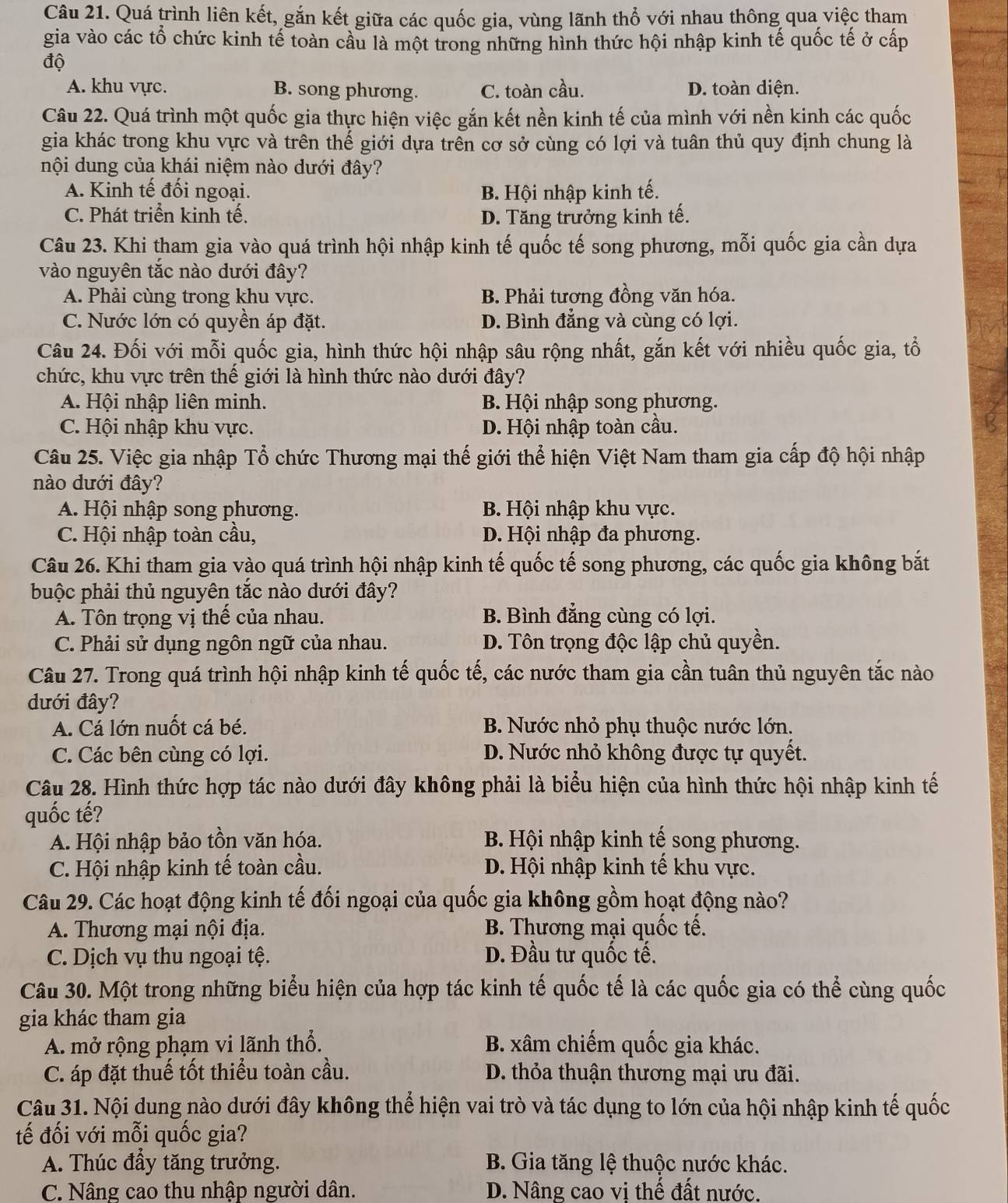 Quá trình liên kết, gắn kết giữa các quốc gia, vùng lãnh thổ với nhau thông qua việc tham
gia vào các tổ chức kinh tế toàn cầu là một trong những hình thức hội nhập kinh tế quốc tế ở cấp
độ
A. khu vực. B. song phương. C. toàn cầu. D. toàn diện.
Câu 22. Quá trình một quốc gia thực hiện việc gắn kết nền kinh tế của mình với nền kinh các quốc
gia khác trong khu vực và trên thế giới dựa trên cơ sở cùng có lợi và tuân thủ quy định chung là
nội dung của khái niệm nào dưới đây?
A. Kinh tế đối ngoại. B. Hội nhập kinh tế.
C. Phát triển kinh tế. D. Tăng trưởng kinh tế.
Câu 23. Khi tham gia vào quá trình hội nhập kinh tế quốc tế song phương, mỗi quốc gia cần dựa
vào nguyên tắc nào dưới đây?
A. Phải cùng trong khu vực. B. Phải tương đồng văn hóa.
C. Nước lớn có quyền áp đặt. D. Bình đẳng và cùng có lợi.
Câu 24. Đối với mỗi quốc gia, hình thức hội nhập sâu rộng nhất, gắn kết với nhiều quốc gia, tổ
chức, khu vực trên thế giới là hình thức nào dưới đây?
A. Hội nhập liên minh. B. Hội nhập song phương.
C. Hội nhập khu vực. D. Hội nhập toàn cầu.
Câu 25. Việc gia nhập Tổ chức Thương mại thế giới thể hiện Việt Nam tham gia cấp độ hội nhập
nào dưới đây?
A. Hội nhập song phương. B. Hội nhập khu vực.
C. Hội nhập toàn cầu, D. Hội nhập đa phương.
Câu 26. Khi tham gia vào quá trình hội nhập kinh tế quốc tế song phương, các quốc gia không bắt
buộc phải thủ nguyên tắc nào dưới đây?
A. Tôn trọng vị thế của nhau. B. Bình đẳng cùng có lợi.
C. Phải sử dụng ngôn ngữ của nhau. D. Tôn trọng độc lập chủ quyền.
Câu 27. Trong quá trình hội nhập kinh tế quốc tế, các nước tham gia cần tuân thủ nguyên tắc nào
dưới đây?
A. Cá lớn nuốt cá bé. B. Nước nhỏ phụ thuộc nước lớn.
C. Các bên cùng có lợi. D. Nước nhỏ không được tự quyết.
Câu 28. Hình thức hợp tác nào dưới đây không phải là biểu hiện của hình thức hội nhập kinh tế
quốc tế?
A. Hội nhập bảo tồn văn hóa.  B. Hội nhập kinh tế song phương.
C. Hội nhập kinh tế toàn cầu. D. Hội nhập kinh tế khu vực.
Câu 29. Các hoạt động kinh tế đối ngoại của quốc gia không gồm hoạt động nào?
A. Thương mại nội địa.  B. Thương mại quốc tế.
C. Dịch vụ thu ngoại tệ. D. Đầu tư quốc tế.
Câu 30. Một trong những biểu hiện của hợp tác kinh tế quốc tế là các quốc gia có thể cùng quốc
gia khác tham gia
A. mở rộng phạm vi lãnh thổ. B. xâm chiếm quốc gia khác.
C. áp đặt thuế tốt thiểu toàn cầu. D. thỏa thuận thương mại ưu đãi.
Câu 31. Nội dung nào dưới đây không thể hiện vai trò và tác dụng to lớn của hội nhập kinh tế quốc
tế đối với mỗi quốc gia?
A. Thúc đầy tăng trưởng.  B. Gia tăng lệ thuộc nước khác.
C. Nâng cao thu nhập người dân. D. Nâng cao vị thế đất nước.
