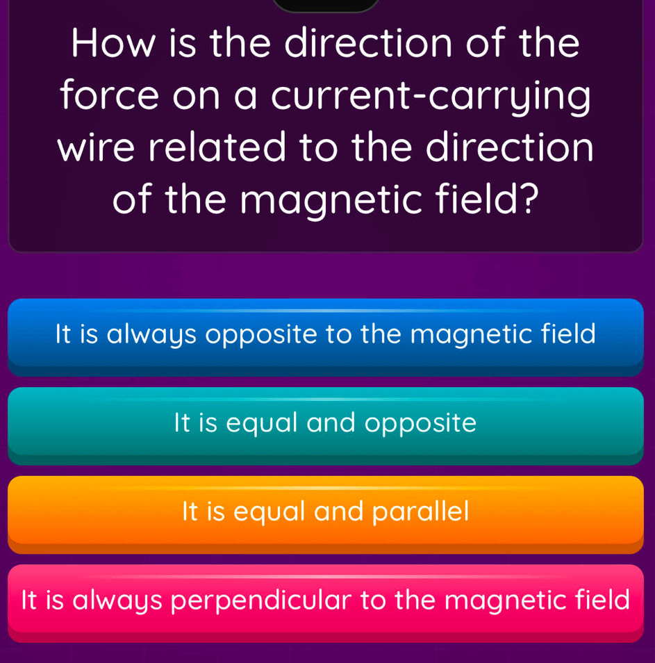 How is the direction of the
force on a current-carrying
wire related to the direction
of the magnetic field?
It is always opposite to the magnetic field
It is equal and opposite
It is equal and parallel
It is always perpendicular to the magnetic field