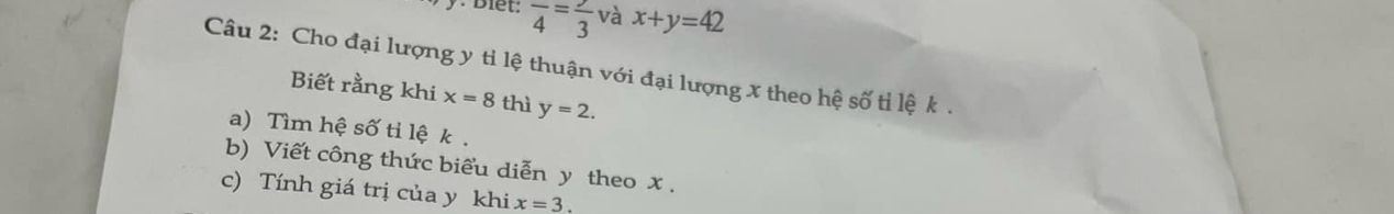 Biết: frac 4=frac 3 và x+y=42
Câu 2: Cho đại lượng y tỉ lệ thuận với đại lượng x theo hệ số tỉ lệ k. 
Biết rằng khi x=8 thì y=2. 
a) Tìm hệ số tỉ lệ k. 
b) Viết công thức biểu diễn y theo x. 
c) Tính giá trị của y khi x=3.