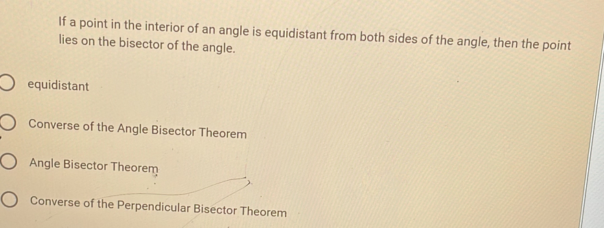 If a point in the interior of an angle is equidistant from both sides of the angle, then the point
lies on the bisector of the angle.
equidistant
Converse of the Angle Bisector Theorem
Angle Bisector Theorem
Converse of the Perpendicular Bisector Theorem