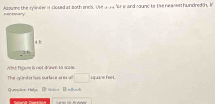 Assume the cylinder is closed at both ends. Use 3.14 for π and round to the nearest hundredth, if 
necessary. 
Hint: Figure is not drawn to scale. 
The cylinder has surface area of □ square feet. 
Question Help: M Video eBook 
Submit Question l umo to Answer