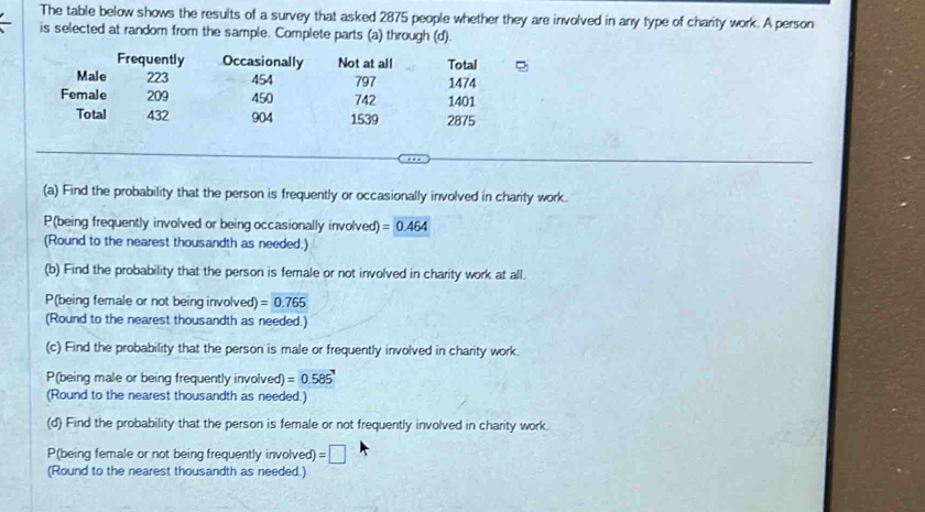 The table below shows the results of a survey that asked 2875 people whether they are involved in any type of charity work. A person 
is selected at random from the sample. Complete parts (a) through (d). 
Frequently Occasionally Not at all Total 
Male 223 454 797 1474
Female 209 450 742 1401
Total 432 904 1539 2875
(a) Find the probability that the person is frequently or occasionally involved in charity work. 
P(being frequently involved or being occasionally involved) =0.464
(Round to the nearest thousandth as needed.) 
(b) Find the probability that the person is female or not involved in charity work at all. 
P(being female or not being involved) =0.765
(Round to the nearest thousandth as needed.) 
(c) Find the probability that the person is male or frequently involved in charity work. 
P(being male or being frequently involved) =0.585'
(Round to the nearest thousandth as needed.) 
(d) Find the probability that the person is female or not frequently involved in charity work. 
P(being female or not being frequently involved) =□
(Round to the nearest thousandth as needed.)