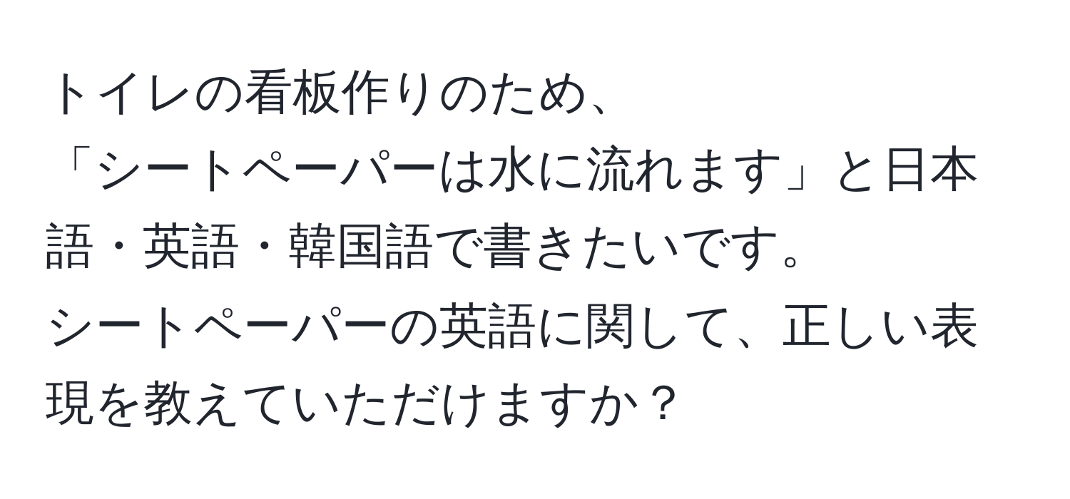 トイレの看板作りのため、  
「シートペーパーは水に流れます」と日本語・英語・韓国語で書きたいです。  
シートペーパーの英語に関して、正しい表現を教えていただけますか？