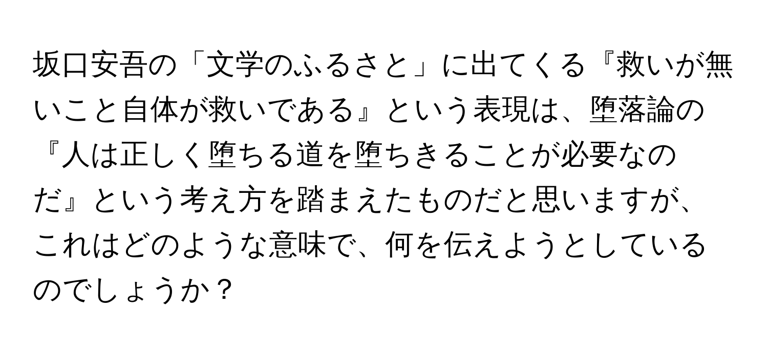 坂口安吾の「文学のふるさと」に出てくる『救いが無いこと自体が救いである』という表現は、堕落論の『人は正しく堕ちる道を堕ちきることが必要なのだ』という考え方を踏まえたものだと思いますが、これはどのような意味で、何を伝えようとしているのでしょうか？