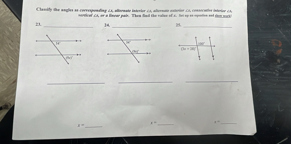 Classify the angles as corresponding ∠ s 1, alternate interior ∠s, alternate exterior ∠s, consecutive interior ∠s,
vertical ∠ s , or a linear pair. Then find the value of x. Set up an equation and show work!
23. _24. _25._
_
__
_ x=
_ x=
x= _