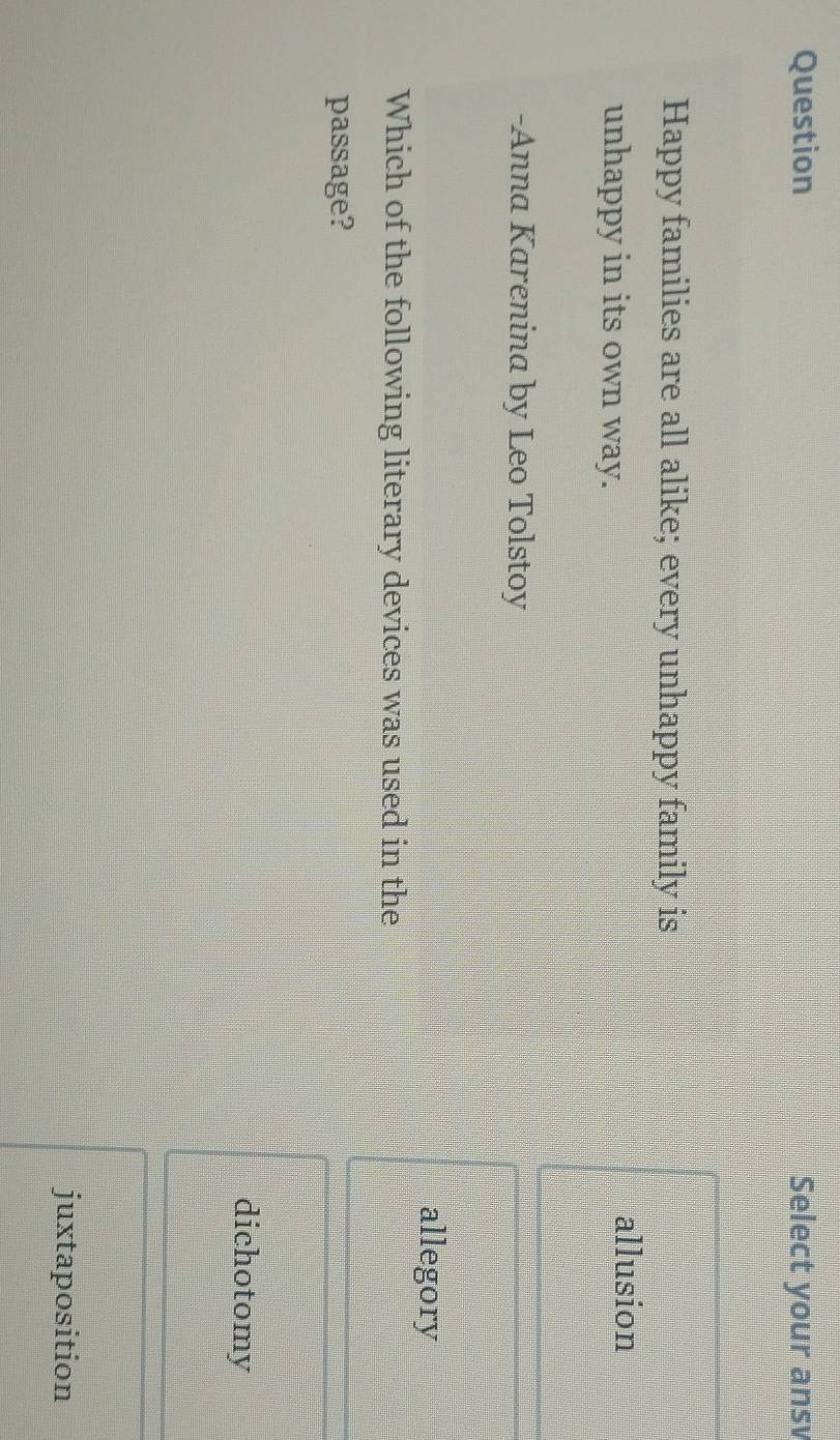 Question Select your ansv
Happy families are all alike; every unhappy family is
unhappy in its own way.
allusion
-Anna Karenina by Leo Tolstoy
allegory
Which of the following literary devices was used in the
passage?
dichotomy
juxtaposition