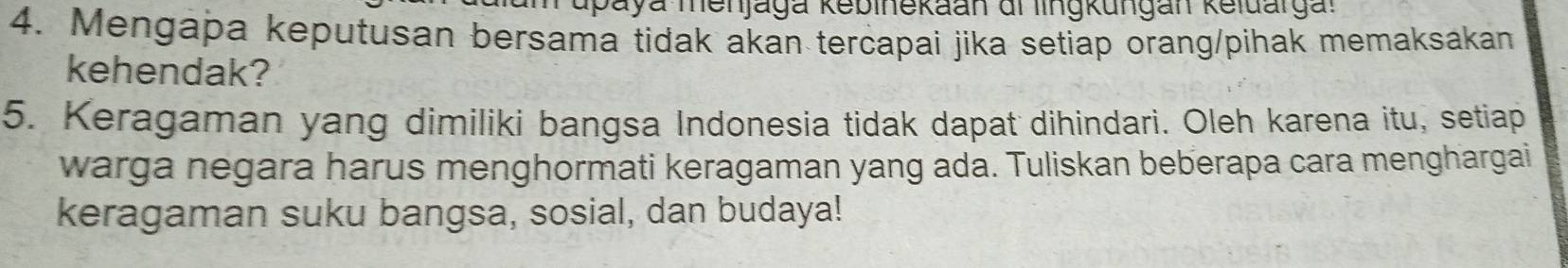 upaya menjaga kebinekaan di lingkungan keldargal 
4. Mengapa keputusan bersama tidak akan tercapai jika setiap orang/pihak memaksakan 
kehendak? 
5. Keragaman yang dimiliki bangsa Indonesia tidak dapat dihindari. Oleh karena itu, setiap 
warga negara harus menghormati keragaman yang ada. Tuliskan beberapa cara menghargai 
keragaman suku bangsa, sosial, dan budaya!