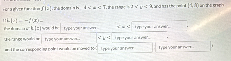 For a given function f(x) , the domain is -4 , the range is 2 , and has the point (4,8) on the graph. 
If h(x)=-f(x)... 
the domain of h(x) would be type your answer... type your answer... 
the range would be type your answer... type your answer... 
and the corresponding point would be moved to ( type your answer... type your answer... )