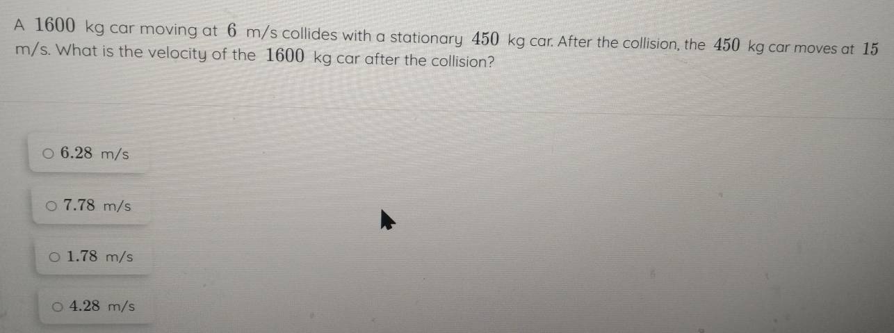 A 1600 kg car moving at 6 m/s collides with a stationary 450 kg car. After the collision, the 450 kg car moves at 15
m/s. What is the velocity of the 1600 kg car after the collision?
6.28 m/s
7.78 m/s
1.78 m/s
4.28 m/s