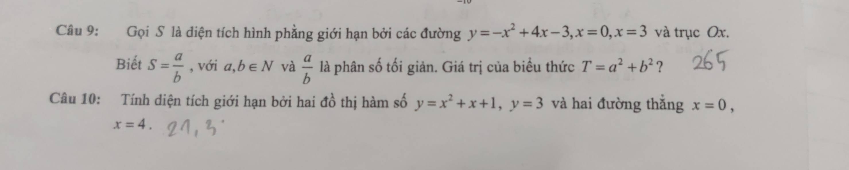 Gọi S là diện tích hình phẳng giới hạn bởi các đường y=-x^2+4x-3, x=0, x=3 và trục Ox. 
Biết S= a/b  , với a,b∈ N và  a/b  là phân số tối giản. Giá trị của biểu thức T=a^2+b^2 ? 
Câu 10: Tính diện tích giới hạn bởi hai đồ thị hàm số y=x^2+x+1, y=3 và hai đường thắng x=0,
x=4.