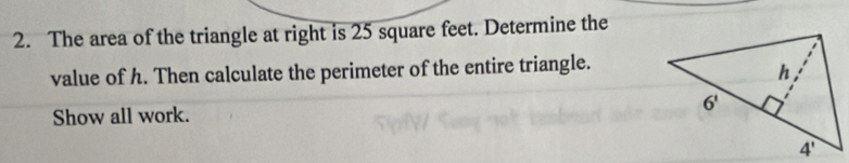 The area of the triangle at right is 25 square feet. Determine the
value of h. Then calculate the perimeter of the entire triangle.
Show all work.