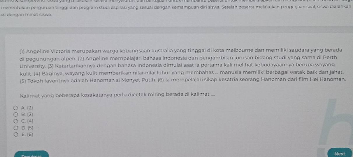 Stens & kompetens sisika vang dilakukan sécela menyeluran, dan bertujuan untuk mem
menentukan perguruan tinggi dan program studi aspirasi yang sesuai dengan kemampuan diri siswa. Setelah peserta melakukan pengerjaan soal, siswa diarahkan
uai dengan minat siswa.
(1) Angeline Victoria merupakan warga kebangsaan australia yang tinggal di kota melbourne dan memiliki saudara yang berada
di pegunungan alpen. (2) Angeline mempelajari bahasa Indonesia dan pengambilan jurusan bidang studi yang sama di Perth
University. (3) Ketertarikannya dengan bahasa Indonesia dimulai saat ia pertama kali melihat kebudayaannya berupa wayang
kulit. (4) Baginya, wayang kulit memberikan nilai-nilai luhur yang membahas ... manusia memiliki berbagai watak baik dan jahat.
(5) Tokoh favoritnya adalah Hanoman si Monyet Putih. (6) la mempelajari sikap kesatria seorang Hanoman dari film Hei Hanoman.
Kalimat yang beberapa kosakatanya perlu dicetak miring berada di kalimat ....
A. (2)
B. (3)
C. (4)
D. (5)
E. (6)
Next