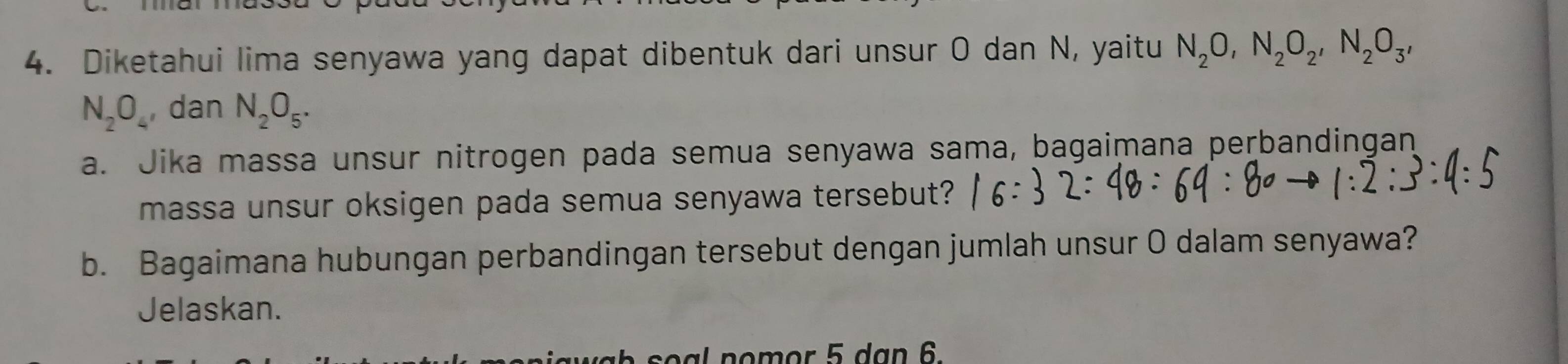 Diketahui lima senyawa yang dapat dibentuk dari unsur O dan N, yaitu N_2O, N_2O_2, N_2O_3,
N_2O_4 , dan N_2O_5. 
a. Jika massa unsur nitrogen pada semua senyawa sama, bagaimana perbandingan 
massa unsur oksigen pada semua senyawa tersebut? 
b. Bagaimana hubungan perbandingan tersebut dengan jumlah unsur O dalam senyawa? 
Jelaskan.
o al no m or 5 d ạn 6