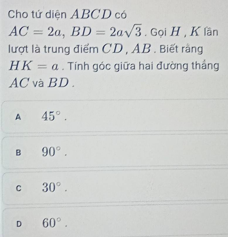 Cho tứ diện ABCD có
AC=2a, BD=2asqrt(3). Gọi H, K lần
lượt là trung điểm CD , AB. Biết rằng
HK=a. Tính góc giữa hai đường thắng
AC và BD.
A 45°.
B 90°.
C 30°.
D 60°.