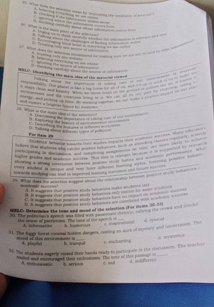 What doea the selection mean by "evaluating the crediblity of sources"
A. believing everything we see online
B. checking if the information makes sense
C. ignoring where the information comes from
D. thinking carefully about where information comes from
26. What is the main point of the selection?
A. Urging us to think carefully whether the information is relevant and true
B. Talking about the challenges of finding information unline
C. Encouraging blind belief in everything we see online
27. What does the selection recommend for making sure we are not tricked by false information?
D. Trusting only one source of information
A. trusting only one website
B. believing everything we see unline
C. ignoring the source of information
D. thinking carefully about the saurce of information
MELC: Identifying the main idea of the material viewed
Talking about the importance of taking care of our envirenment is everyone'
responsibility. Our planet is like a big home for all of us, and it's up to each of us to make sur
it stays clean and healthy. When we throw trash on the ground or polluse the air, it harms o
environment and the creatures living in it. We can all do our part by recycting, using le
energy, and picking up litter. By working together, we can make a positive impact on our plac
and ensure a brighter future for everyone.
28. What is the main idea of the selection?
A. Discussing the importance of taking care of our environment
B. Exploring the history of environmental movements
C. Describing the features of different ecosystem
D. Talking about different types of pollution
For item 29
Students' behavior towards their studies impacts their academic success. Many educators
believe that students who exhibit positive behaviors, such as attending classes regularly, actively
participating in discuasions and completing assignments on time, are more likely to achieve
higher grades and aeademic success. This idea is relevant because it is supported by reaearch
showing a strong correlation berween positive study habits and academic performance. Whil
every student is unique and may have different learning styles, fostering positive behavic
towards studying can lead to improved learning outcomes and future success.
29. What does the selection suggest about the relationship between positive study behaviors 
academic success?
A. It suggests that positive study behaviors make students lazy
B. It suggests that positive study behaviors only matter for some students
C. It sugcests that positive study behaviors have no impact on academic success
D. It suggests that positive study behaviors are correlated with academic success
MELC: Determine the tone and mood of the selection (For items 30-33)
30. The politician's speech was filled with passionate rhetoric, rallying the crowd and invoki
the sense of patriotism. The tone of the speech is_
A. informative b. humorous c. inspirational d. cynical
31. The foggy forest conceal hidden dangers, casting an aura of mystery and uncertainty. The
mood of this environment is_
d. mysterios
A. playful b. tranquil c. enchanting
32. The students eagerly raised their hands ready to participate in the discussion. The teacher
smiled and encouraged their enthusiasm. The tone of this passage is
A. enthusiastic b. serious c. sad d. indifferent