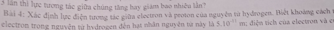 lần thì lực tương tác giữa chúng tăng hay giảm bao nhiêu lần? 
Bài 4: Xác định lực điện tương tác giữa electron và proton của nguyên tử hydrogen. Biết khoảng cách ở 
electron trong nguyên tử hydrogen đến hạt nhân nguyên tử này là 5.10^(-11)m : diện tích của electron và cí