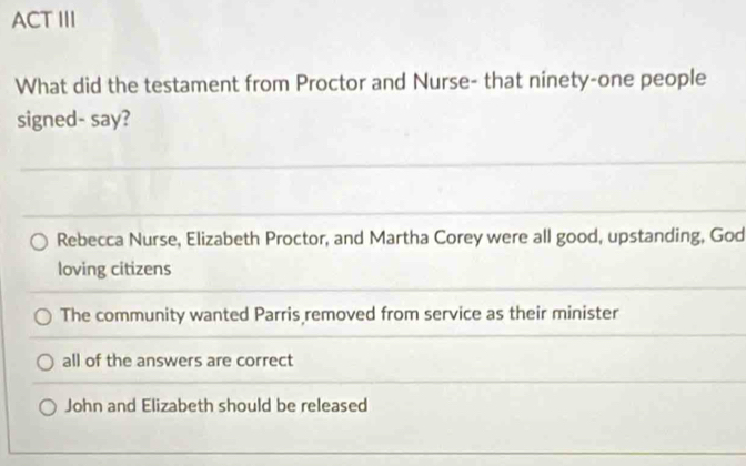 ACT III
What did the testament from Proctor and Nurse- that ninety-one people
signed- say?
_
Rebecca Nurse, Elizabeth Proctor, and Martha Corey were all good, upstanding, God
loving citizens
_
The community wanted Parris removed from service as their minister
all of the answers are correct
John and Elizabeth should be released