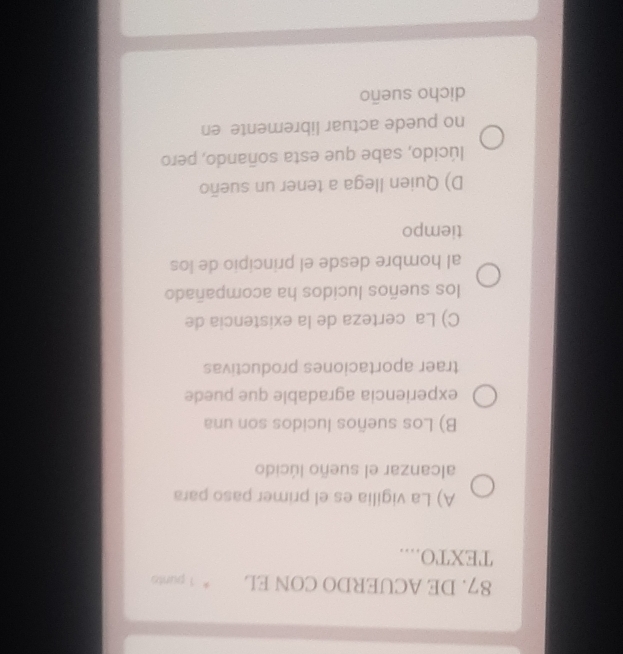 DE ACUERDO CON EL * 1 puntó
TEXTO....
A) La vigilia es el primer paso para
alcanzar el sueño lúcido
B) Los sueños lucidos son una
experiencia agradable que puede
traer aportaciones productivas
C) La certeza de la existencia de
los sueños lucidos ha acompañado
al hombre desde el principio de los
tiempo
D) Quien llega a tener un sueño
lúcido, sabe que esta soñando, pero
no puede actuar libremente en
dicho sueño