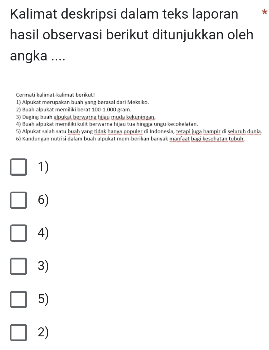 Kalimat deskripsi dalam teks laporan * 
hasil observasi berikut ditunjukkan oleh 
angka .... 
Cermati kalimat-kalimat berikut! 
1) Alpukat merupakan buah yang berasal dari Meksiko. 
2) Buah alpukat memiliki berat 100-1.000 gram. 
3) Daging buah alpukat berwarna hijau muda kekuningan. 
4) Buah alpukat memiliki kulit berwarna hijau tua hingga ungu kecokelatan. 
5) Alpukat salah satu buah yang tidak hanya populer di Indonesia, tetapi juga hampir di seluruh dunia. 
6) Kandungan nutrisi dalam buah alpukat mem-berikan banyak manfaat bagi kesehatan tubuh. 
1) 
6) 
4) 
3) 
5) 
2)