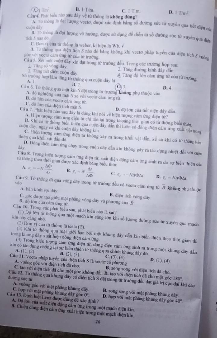 Tm^2 B. 1 T/m. C. 1 T.m. D. 1T/m^2
Cầm 4. Phát biểu nào sau dây về từ thông là không đúng?
A. Từ thông là đại lượng vectơ, được xác định bằng số đường sức từ xuyên qua tiết điện của
cuộn dây
B. Từ thông là đại lượng vô hướng, được sử dụng để diễn tả số đường sức từ xuyên qua điện
tích S nào đó.
C. Đơn vị của từ thông là weber, kí hiệu là Wb. √
D. Từ thông qua diện tích S nào đó băng không khi vectơ pháp tuyển của diện tích S vuỡng
góc với yecto cảm ứng từ của từ trường
Cầu 5. Xét một cuộn đây kín đặt trong từ trường đều. Trong các trường hợp sau:
⊥ Tăng số vòng dây 2. Tăng đường kính dây dẫn
Tng tiết diện cuộn dây 4 Tăng độ lớn cảm ứng từ của từ trường
Số trường hợp làm tăng từ thông qua cuộn dây là
A. 1 B. 2 D. 4
C3
Câu 6. Từ thông qua mặt kín S đặt trong từ trường không phụ thuộc vào
A. độ nghiêng của mặt S so với vectơ cảm ứng từ
B. độ lớn của vecto cảm ứng tử
C. độ lớn của diện tích mặt S. D. độ lớn của tiết diện đây dẫn
Cầu 7. Phát biểu nào sau đây là đúng khi nói về hiện tượng cảm ứng điện từ?
A. Hiện tượng cảm ứng điện từ chi tồn tại trong khoảng thời gian có từ thông biển thiên
B. Khi có từ thông biển thiên qua cuộn dây dẫn thì luôn có đồng điện cảm ứng xuất hiện trong
cuộn dây, ngay cá khi cuộn dây không kín.
C. Hiện tượng cảm ứng điện từ không xảy ra trong khối vật dẫn, kể cả khi có từ thông biên
thiên qua khối vật dẫn đó
dây
D. Dòng điện cảm ứng chạy trong cuộn dây dẫn kín không gây ra tác dụng nhiệt đổi với cuộn
Cầu 8. Trong hiện tượng cảm ứng điện từ, suất điện động cảm ứng sinh ra do sự biển thiên của
từ thông theo thời gian được xác định băng biểu thức
A. e_.=-N △ Phi /△ t  B. e_c=N △ I/△ Phi   C. e_c=-N△ Phi △ r D. e_c=N△ Phi △ t
vào
Cầu 9. Từ thông đi qua vòng dây trong từ trường đều có vectơ cảm ứng từ overline B không phụ thuộc
A. bán kính sợi đây B. diện tích vòng dây
C. góc được tạo giữa mặt phăng vòng dây và phương của overline B
D. độ lớn của cảm ứng tử
Cầu 10. Trong các phát biểu sau, phát biểu nào là sai?
(1) Độ lớn từ thống qua một mạch kín cảng lớn khi số lượng đường sức từ xuyên qua mạch
kín này cáng nhỏ
(2) Đơn vị của từ thông là tesla (T).
(3) Khi từ thông qua mặt giới hạn bởi một khung đây dẫn kín biển thiên theo thời gian thì
trong khung đây xuất hiện dòng điện cảm ứng.
(4) Trong hiện tượng cảm ứng điện từ, dòng điện cảm ứng sinh ra trong một khung dây dẫn
kin có tác dụng chống lại sự biển thiên từ thông qua chính khung dây đó.
A. (1), (2). B. (2), (3). C. (3), (4). D. (1), (4)
Câu 11. Vectơ pháp tuyển của điện tích S là vectơ có phương
A. vuông góc với diện tích đã cho. B. song song với diện tích đã cho
C. tạo với diện tích đã cho một góc không đổi. D. tạo với điện tích đã cho một góc 180°.
đường sức từ Câu 12. Tử thông qua khung dây có diện tích S đặt trong từ trường đều đạt giá trị cực đại khi các
A. vuỡng góc với mặt phẳng khung dây B. song song với mặt phẳng khung dây
C. hợp với mặt phâng khung đây góc 0° D. hợp với mặt phăng khung dây góc 40°
Câu 13. Định luật Lenz được dùng đề xác định?
A. Độ lớn của suất điện động cảm ứng trong một mạch điện kín.
B. Chiêu dòng điện cảm ứng xuất hiện trong một mạch điện kín.
26