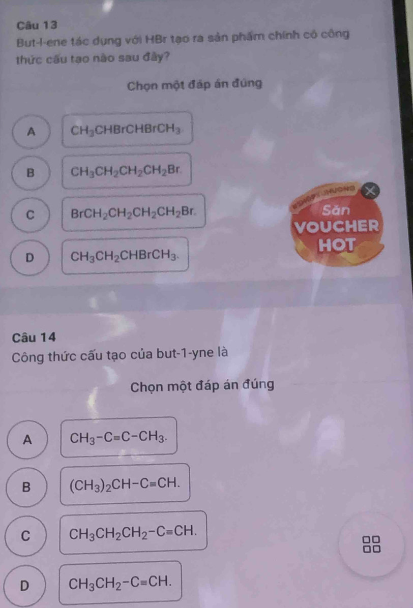 But-l-ene tác dụng với HBr tạo ra sản phẩm chính có công
thức cầu tạo nào sau đây?
Chọn một đáp án đúng
A CH_3CHBrCHBrCH_3
B CH_3CH_2CH_2CH_2Br.
C BrCH_2CH_2CH_2CH_2Br. 
Sǎn
VOUCHER
HOT
D CH_3CH_2CHBrCH_3. 
Câu 14
Công thức cấu tạo của but-1-yne là
Chọn một đáp án đúng
A CH_3-Cequiv C-CH_3.
B (CH_3)_2CH-Cequiv CH.
C CH_3CH_2CH_2-Cequiv CH.
D CH_3CH_2-Cequiv CH.